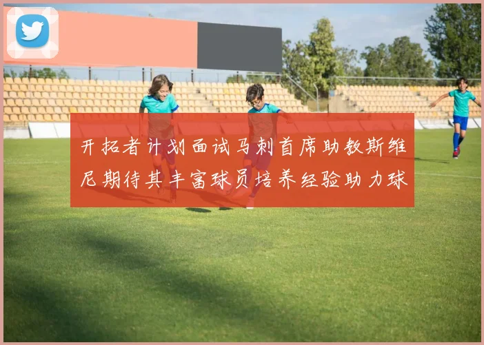 开拓者计划面试马刺首席助教斯维尼期待其丰富球员培养经验助力球队发展