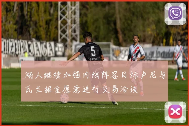 湖人继续加强内线阵容目标卢尼与瓦兰掘金愿意进行交易洽谈