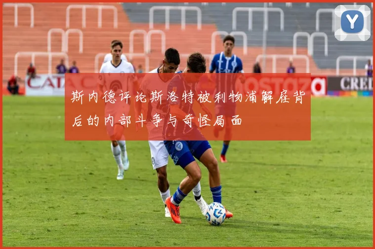 斯内德评论斯洛特被利物浦解雇背后的内部斗争与奇怪局面