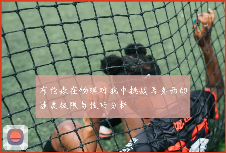 布伦森在物理对抗中挑战马克西的速度极限与技巧分析
