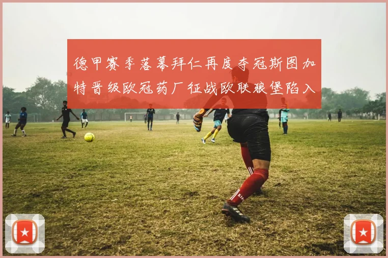 德甲赛季落幕拜仁再度夺冠斯图加特晋级欧冠药厂征战欧联狼堡陷入保级附加赛