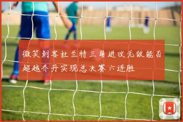 微笑刺客杜兰特三角进攻无敌能否超越乔丹实现总决赛六连胜