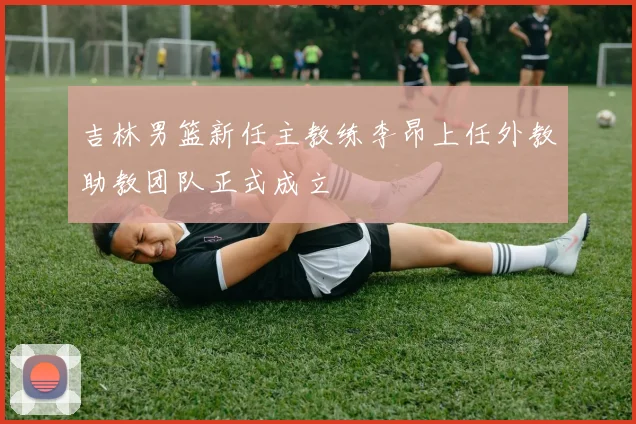 吉林男篮新任主教练李昂上任外教助教团队正式成立
