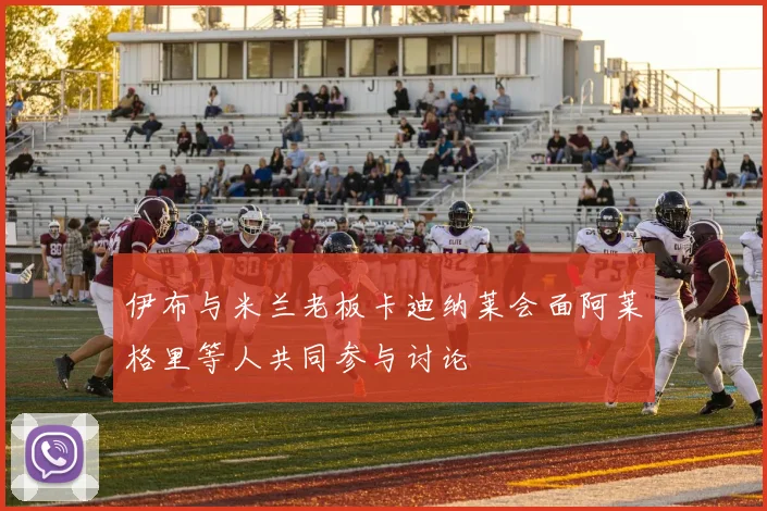 伊布与米兰老板卡迪纳莱会面阿莱格里等人共同参与讨论