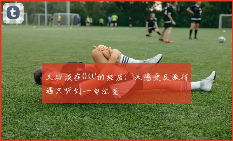文班谈在OKC的经历：未感受反派待遇只听到一句法克