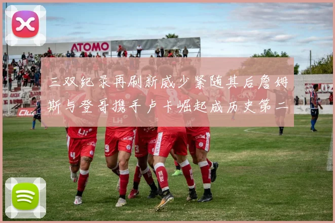 三双纪录再刷新威少紧随其后詹姆斯与登哥携手卢卡崛起成历史第二