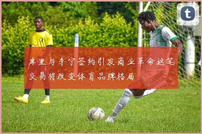 库里与李宁签约引发商业革命这笔交易将改变体育品牌格局