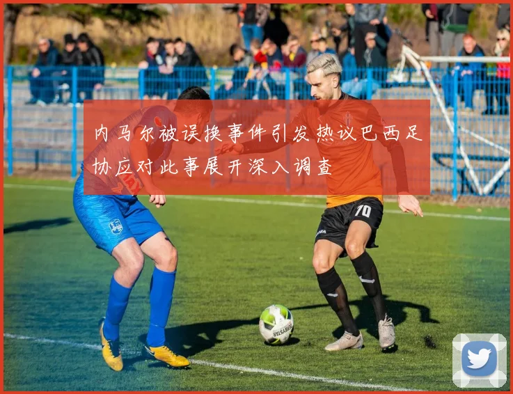 内马尔被误换事件引发热议巴西足协应对此事展开深入调查