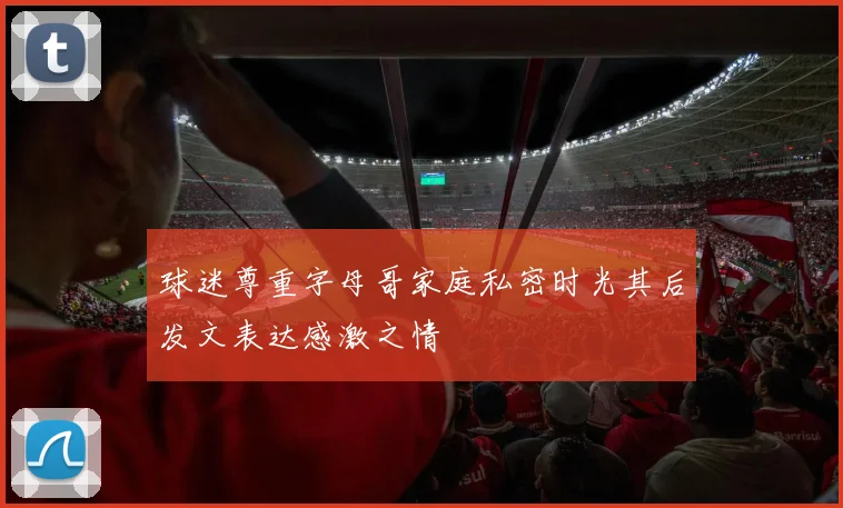 球迷尊重字母哥家庭私密时光其后发文表达感激之情