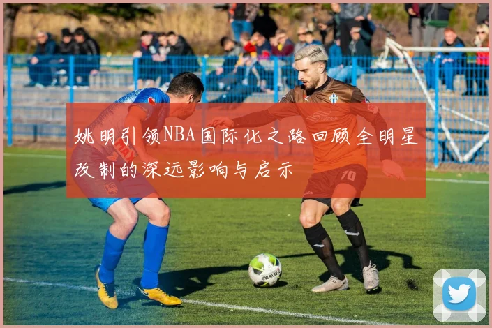 姚明引领NBA国际化之路回顾全明星改制的深远影响与启示