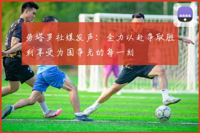 劳塔罗社媒发声：全力以赴争取胜利享受为国争光的每一刻