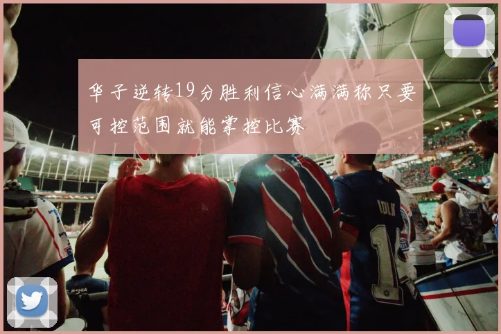 华子逆转19分胜利信心满满称只要可控范围就能掌控比赛