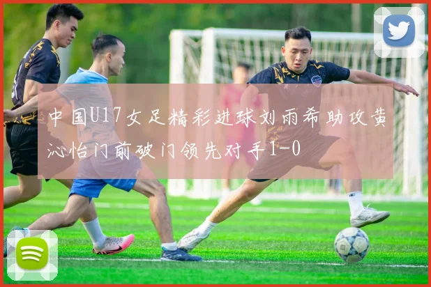 中国U17女足精彩进球刘雨希助攻黄沁怡门前破门领先对手1-0
