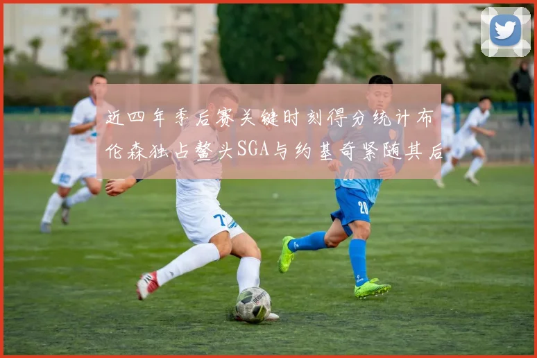 近四年季后赛关键时刻得分统计布伦森独占鳌头SGA与约基奇紧随其后