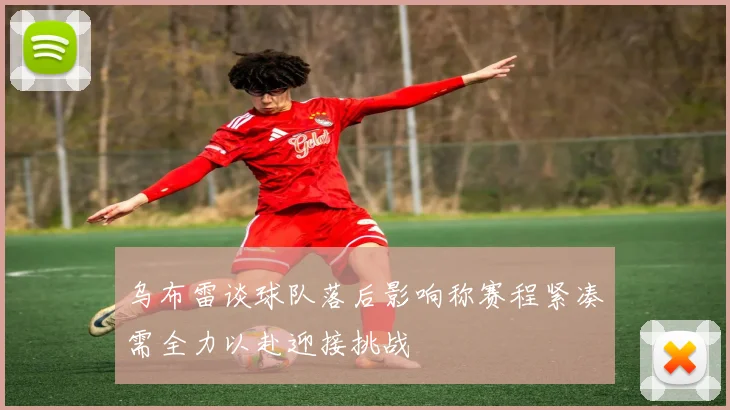 乌布雷谈球队落后影响称赛程紧凑需全力以赴迎接挑战