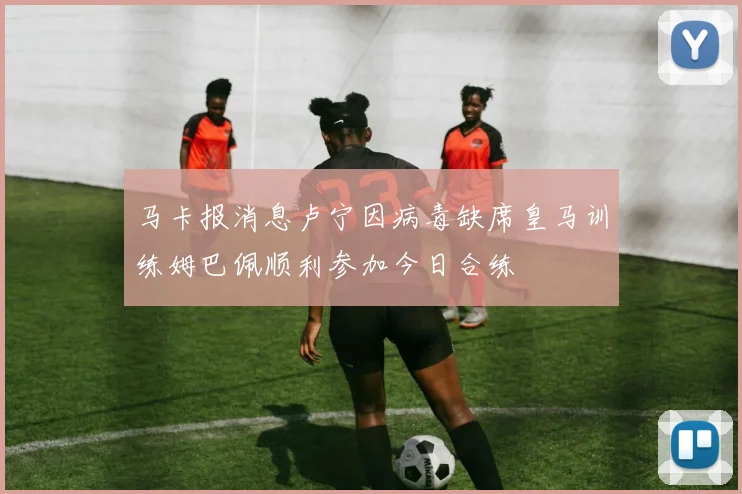 马卡报消息卢宁因病毒缺席皇马训练姆巴佩顺利参加今日合练