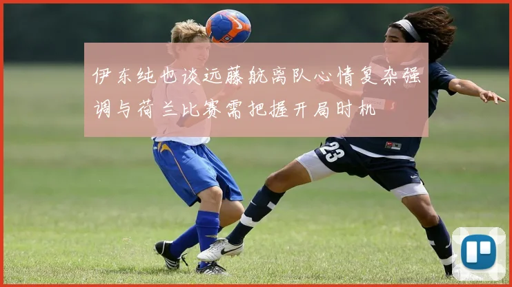 伊东纯也谈远藤航离队心情复杂强调与荷兰比赛需把握开局时机