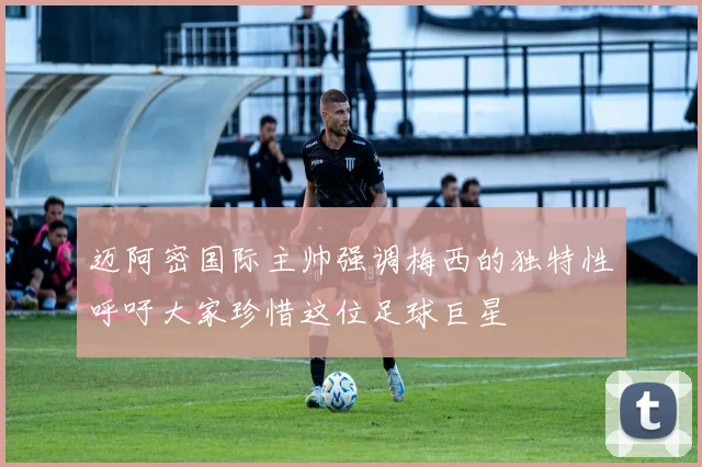 迈阿密国际主帅强调梅西的独特性呼吁大家珍惜这位足球巨星