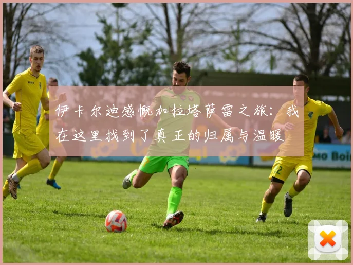 伊卡尔迪感慨加拉塔萨雷之旅：我在这里找到了真正的归属与温暖