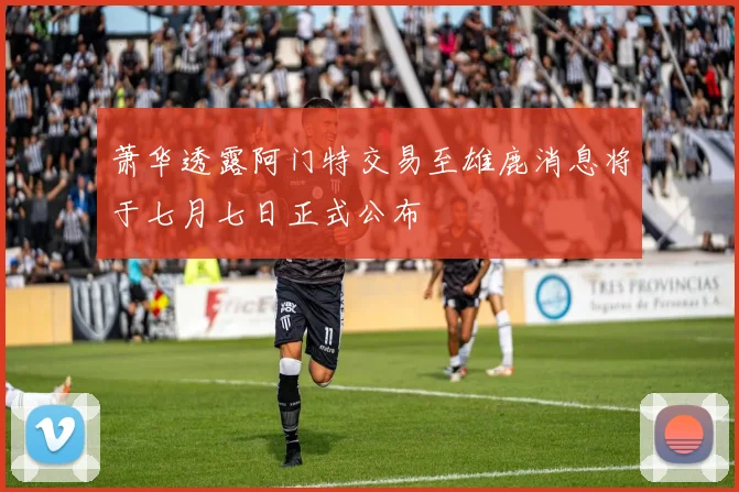 萧华透露阿门特交易至雄鹿消息将于七月七日正式公布