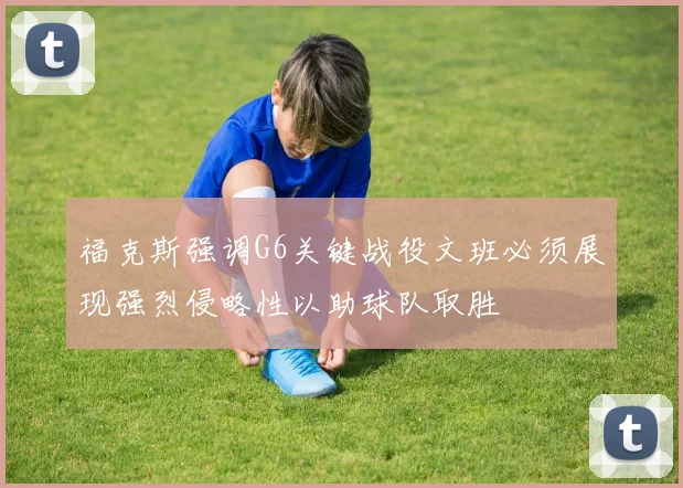 福克斯强调G6关键战役文班必须展现强烈侵略性以助球队取胜