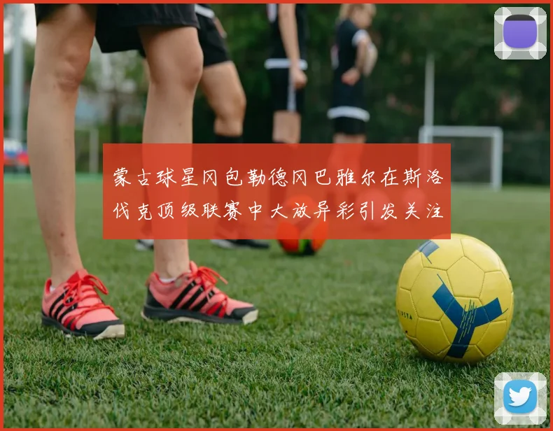 蒙古球星冈包勒德冈巴雅尔在斯洛伐克顶级联赛中大放异彩引发关注