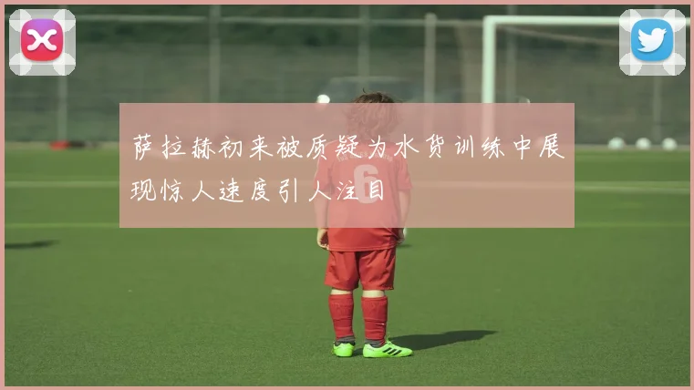 萨拉赫初来被质疑为水货训练中展现惊人速度引人注目